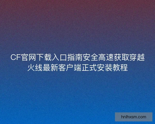 CF官网下载入口指南安全高速获取穿越火线最新客户端正式安装教程