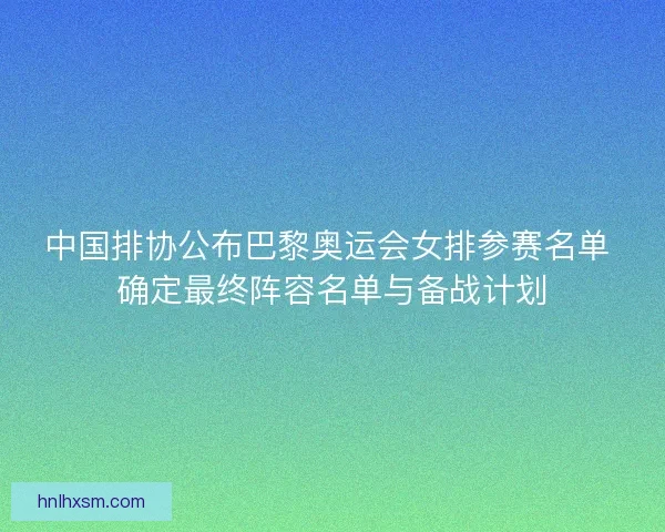 中国排协公布巴黎奥运会女排参赛名单 确定最终阵容名单与备战计划