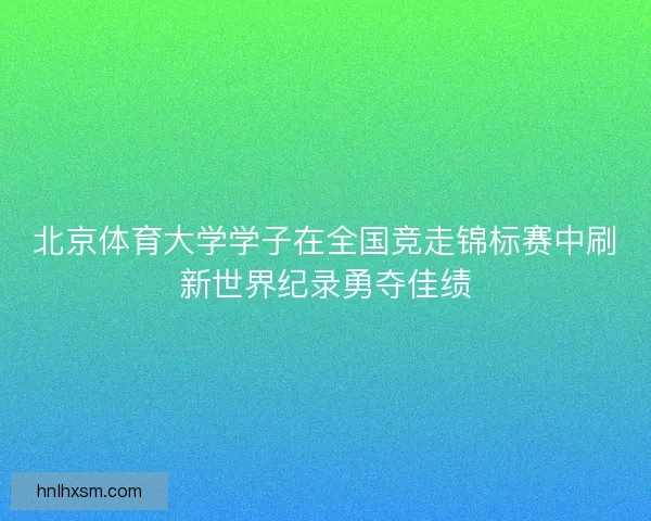 北京体育大学学子在全国竞走锦标赛中刷新世界纪录勇夺佳绩 北京体育大学学子在全国竞走锦标赛中刷新世界纪录勇夺佳绩