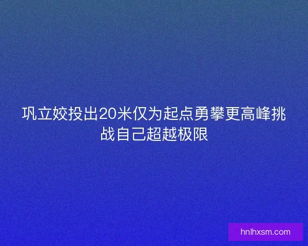 巩立姣投出20米仅为起点勇攀更高峰挑战自己超越极限
