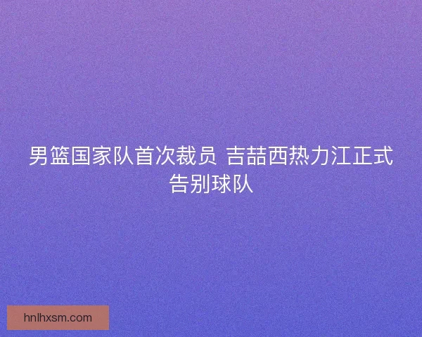 男篮国家队首次裁员 吉喆西热力江正式告别球队