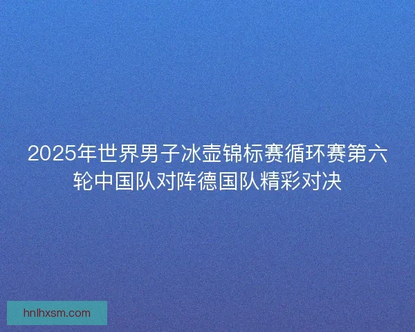 2025年世界男子冰壶锦标赛循环赛第六轮中国队对阵德国队精彩对决 2025年世界男子冰壶锦标赛循环赛第六轮中国队对阵德国队精彩对决
