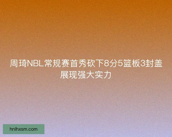 周琦NBL常规赛首秀砍下8分5篮板3封盖展现强大实力 周琦NBL常规赛首秀砍下8分5篮板3封盖展现强大实力