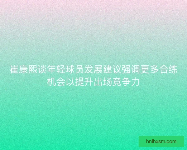 崔康熙谈年轻球员发展建议强调更多合练机会以提升出场竞争力