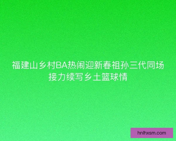 福建山乡村BA热闹迎新春祖孙三代同场接力续写乡土篮球情
