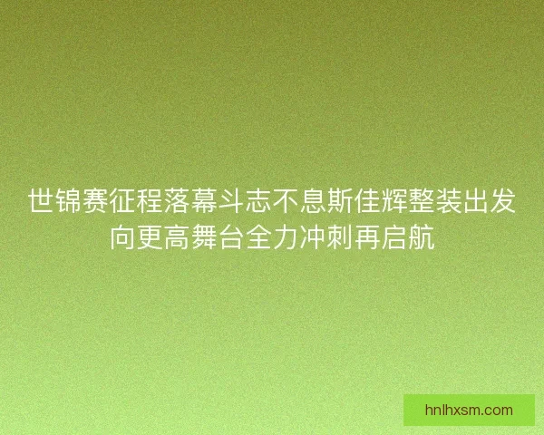 世锦赛征程落幕斗志不息斯佳辉整装出发向更高舞台全力冲刺再启航