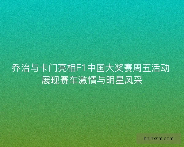 乔治与卡门亮相F1中国大奖赛周五活动 展现赛车激情与明星风采 乔治与卡门亮相F1中国大奖赛周五活动 展现赛车激情与明星风采