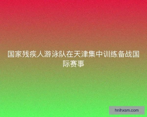 国家残疾人游泳队在天津集中训练备战国际赛事