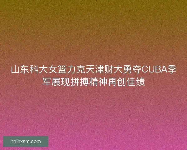 山东科大女篮力克天津财大勇夺CUBA季军展现拼搏精神再创佳绩 山东科大女篮力克天津财大勇夺CUBA季军展现拼搏精神再创佳绩