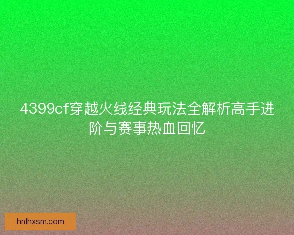 4399cf穿越火线经典玩法全解析高手进阶与赛事热血回忆