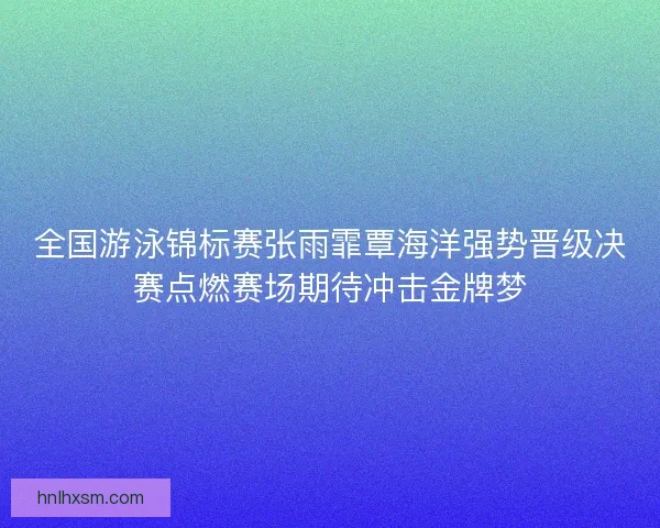 全国游泳锦标赛张雨霏覃海洋强势晋级决赛点燃赛场期待冲击金牌梦 全国游泳锦标赛张雨霏覃海洋强势晋级决赛点燃赛场期待冲击金牌梦
