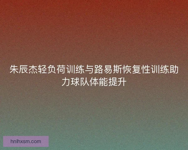 朱辰杰轻负荷训练与路易斯恢复性训练助力球队体能提升 朱辰杰轻负荷训练与路易斯恢复性训练助力球队体能提升