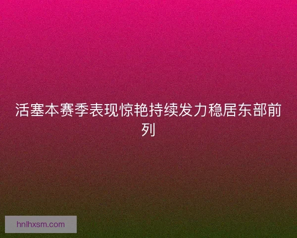 活塞本赛季表现惊艳持续发力稳居东部前列
