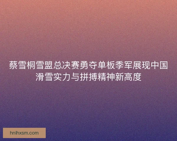 蔡雪桐雪盟总决赛勇夺单板季军展现中国滑雪实力与拼搏精神新高度