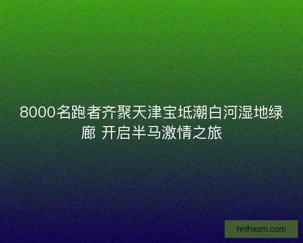8000名跑者齐聚天津宝坻潮白河湿地绿廊 开启半马激情之旅