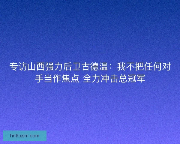 专访山西强力后卫古德温：我不把任何对手当作焦点 全力冲击总冠军
