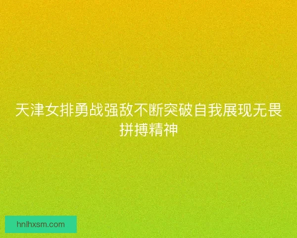 天津女排勇战强敌不断突破自我展现无畏拼搏精神