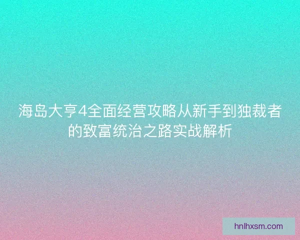 海岛大亨4全面经营攻略从新手到独裁者的致富统治之路实战解析