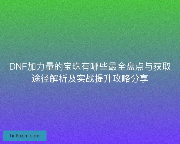 DNF加力量的宝珠有哪些最全盘点与获取途径解析及实战提升攻略分享