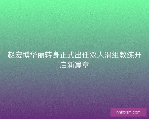 赵宏博华丽转身正式出任双人滑组教练开启新篇章 赵宏博华丽转身正式出任双人滑组教练开启新篇章