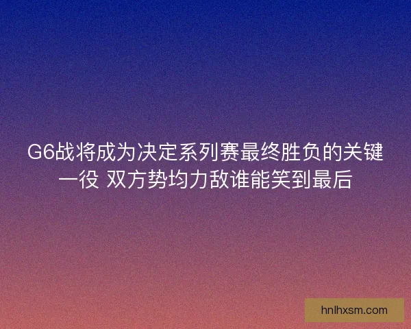 G6战将成为决定系列赛最终胜负的关键一役 双方势均力敌谁能笑到最后
