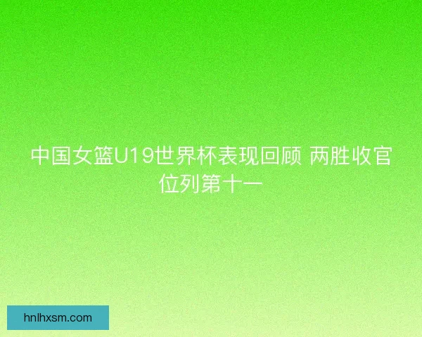 中国女篮U19世界杯表现回顾 两胜收官位列第十一 中国女篮U19世界杯表现回顾 两胜收官位列第十一