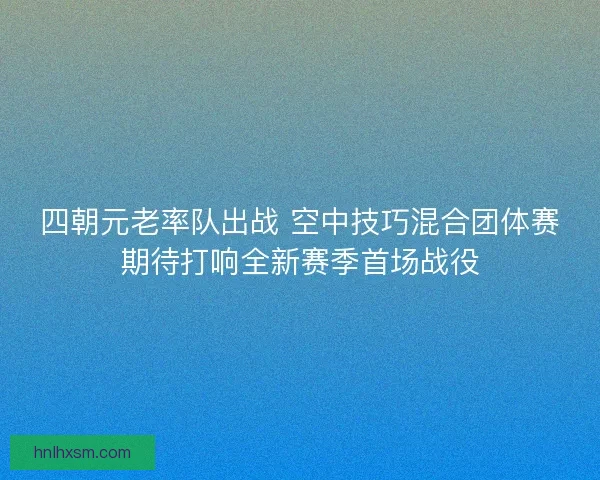 四朝元老率队出战 空中技巧混合团体赛期待打响全新赛季首场战役