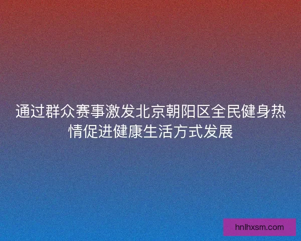 通过群众赛事激发北京朝阳区全民健身热情促进健康生活方式发展