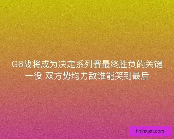 G6战将成为决定系列赛最终胜负的关键一役 双方势均力敌谁能笑到最后