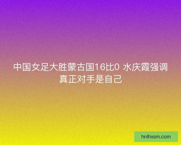 中国女足大胜蒙古国16比0 水庆霞强调真正对手是自己 中国女足大胜蒙古国16比0 水庆霞强调真正对手是自己