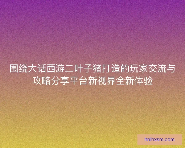 围绕大话西游二叶子猪打造的玩家交流与攻略分享平台新视界全新体验 围绕大话西游二叶子猪打造的玩家交流与攻略分享平台新视界全新体验