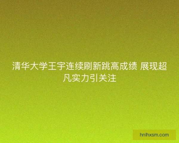 清华大学王宇连续刷新跳高成绩 展现超凡实力引关注