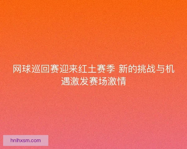 网球巡回赛迎来红土赛季 新的挑战与机遇激发赛场激情