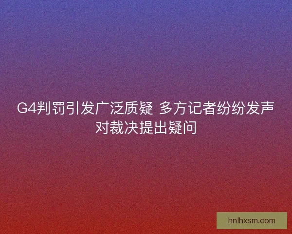 G4判罚引发广泛质疑 多方记者纷纷发声对裁决提出疑问