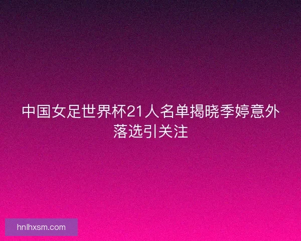中国女足世界杯21人名单揭晓季婷意外落选引关注