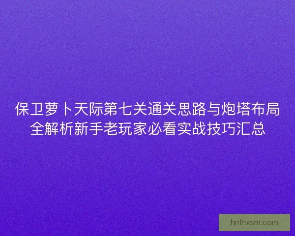 保卫萝卜天际第七关通关思路与炮塔布局全解析新手老玩家必看实战技巧汇总