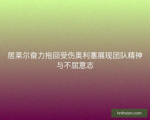 居莱尔奋力拖回受伤奥利塞展现团队精神与不屈意志