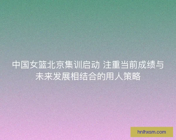 中国女篮北京集训启动 注重当前成绩与未来发展相结合的用人策略 中国女篮北京集训启动 注重当前成绩与未来发展相结合的用人策略