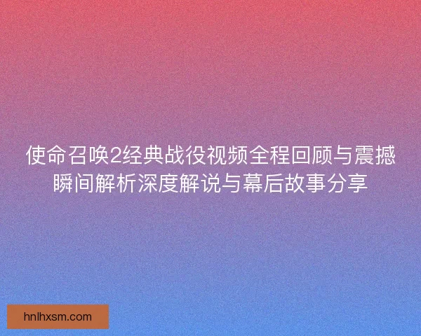 使命召唤2经典战役视频全程回顾与震撼瞬间解析深度解说与幕后故事分享