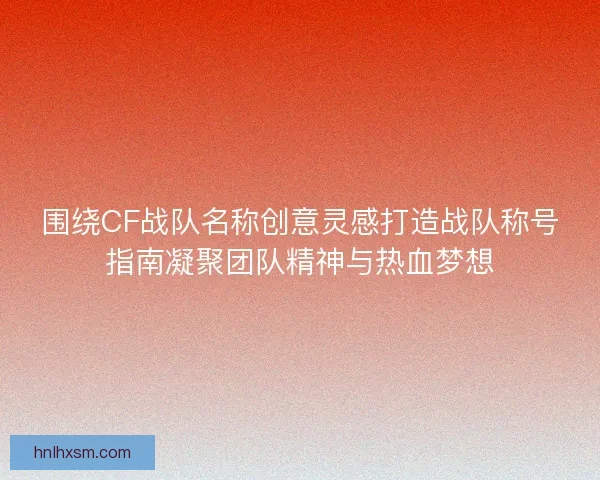 围绕CF战队名称创意灵感打造战队称号指南凝聚团队精神与热血梦想