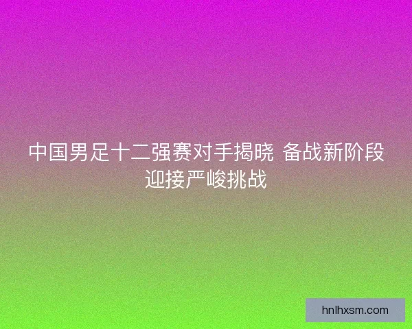中国男足十二强赛对手揭晓 备战新阶段迎接严峻挑战
