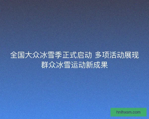 全国大众冰雪季正式启动 多项活动展现群众冰雪运动新成果
