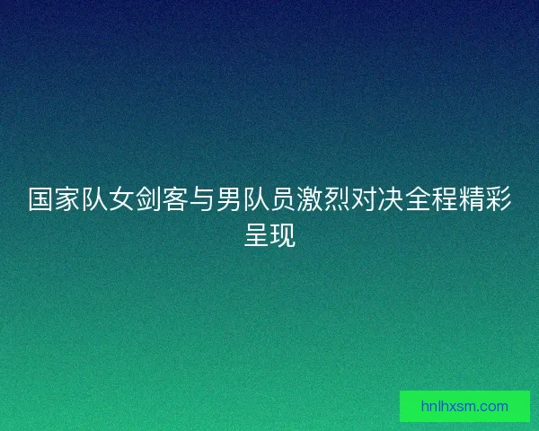 国家队女剑客与男队员激烈对决全程精彩呈现