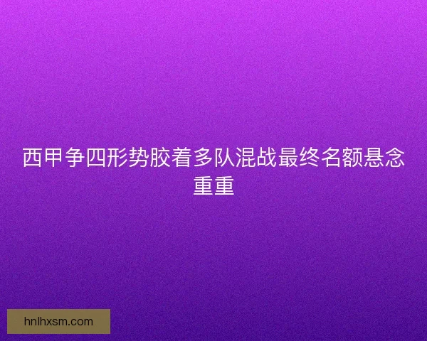 西甲争四形势胶着多队混战最终名额悬念重重