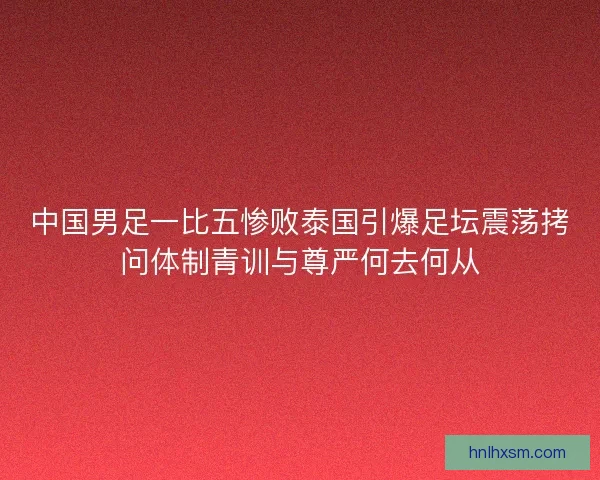 中国男足一比五惨败泰国引爆足坛震荡拷问体制青训与尊严何去何从