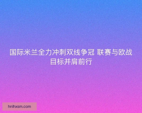 国际米兰全力冲刺双线争冠 联赛与欧战目标并肩前行 国际米兰全力冲刺双线争冠 联赛与欧战目标并肩前行