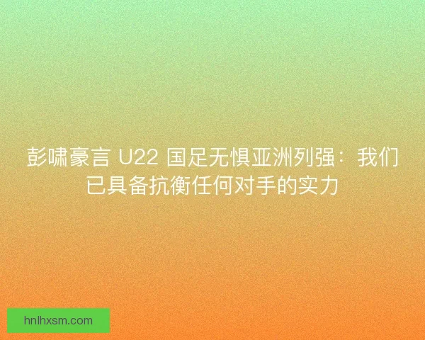 彭啸豪言 U22 国足无惧亚洲列强：我们已具备抗衡任何对手的实力